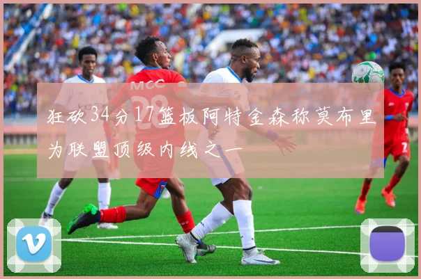 狂砍34分17篮板阿特金森称莫布里为联盟顶级内线之一