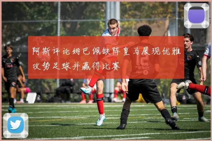 阿斯评论姆巴佩缺阵皇马展现优雅攻势足球并赢得比赛