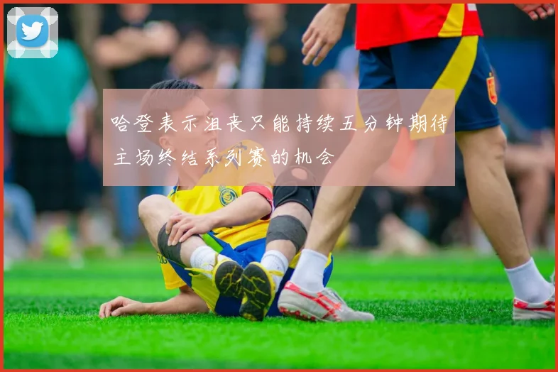 哈登表示沮丧只能持续五分钟期待主场终结系列赛的机会