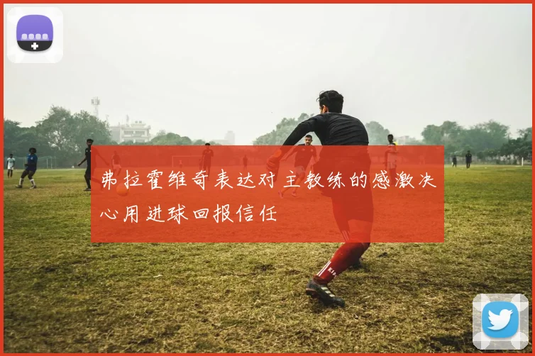 弗拉霍维奇表达对主教练的感激决心用进球回报信任