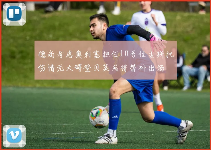 德尚考虑奥利塞担任10号位古斯托伤情无大碍登贝莱或将替补出场