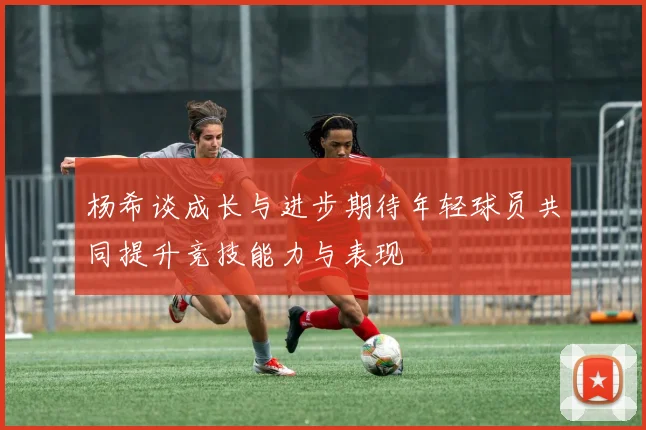 杨希谈成长与进步期待年轻球员共同提升竞技能力与表现
