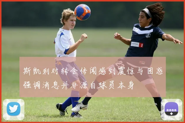 斯凯利对转会传闻感到震惊与困惑强调消息并非源自球员本身