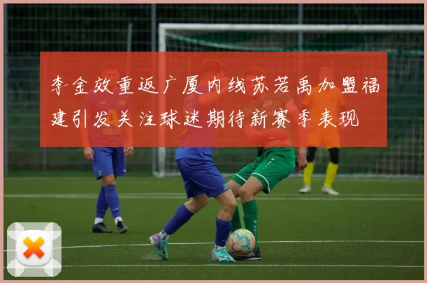李金效重返广厦内线苏若禹加盟福建引发关注球迷期待新赛季表现