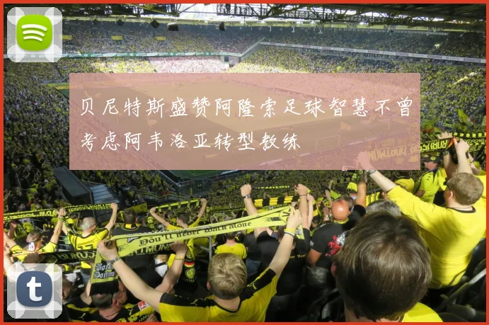 贝尼特斯盛赞阿隆索足球智慧不曾考虑阿韦洛亚转型教练
