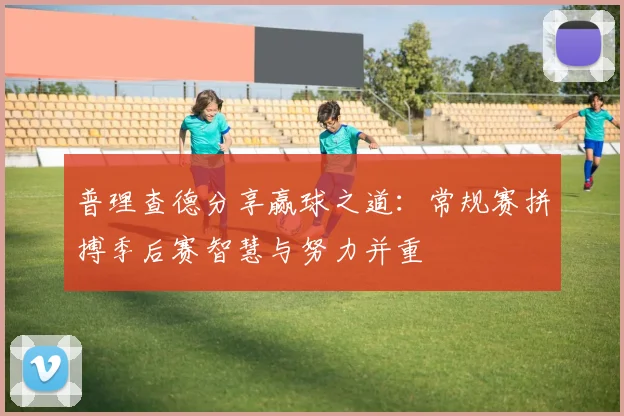 普理查德分享赢球之道：常规赛拼搏季后赛智慧与努力并重