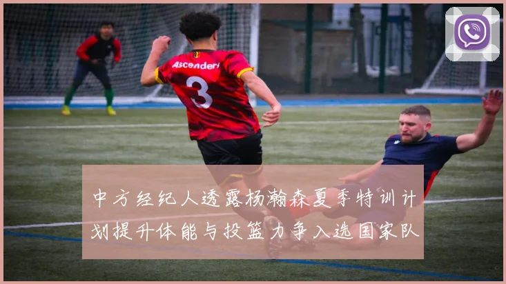 中方经纪人透露杨瀚森夏季特训计划提升体能与投篮力争入选国家队