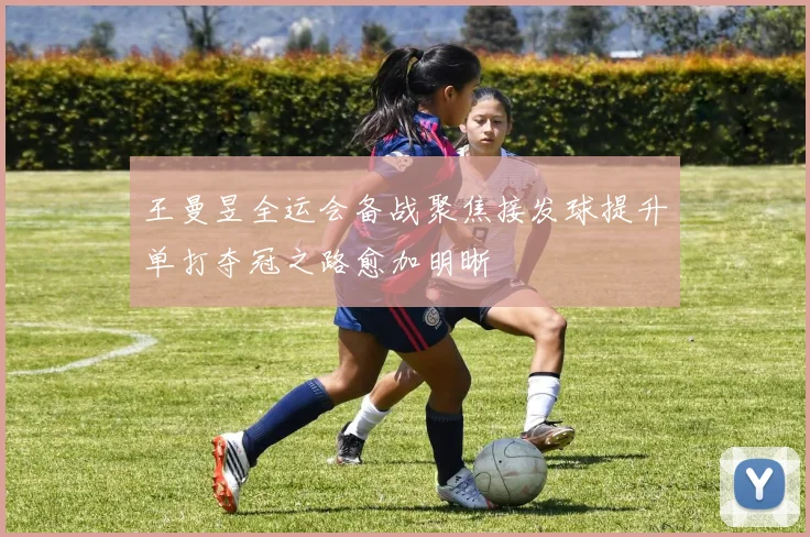 王曼昱全运会备战聚焦接发球提升单打夺冠之路愈加明晰