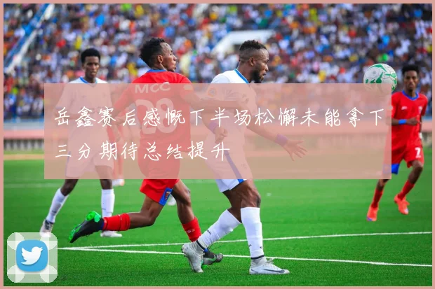 岳鑫赛后感慨下半场松懈未能拿下三分期待总结提升