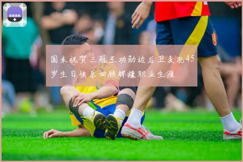 国米祝贺三冠王功勋边后卫麦孔45岁生日快乐回顾辉煌职业生涯